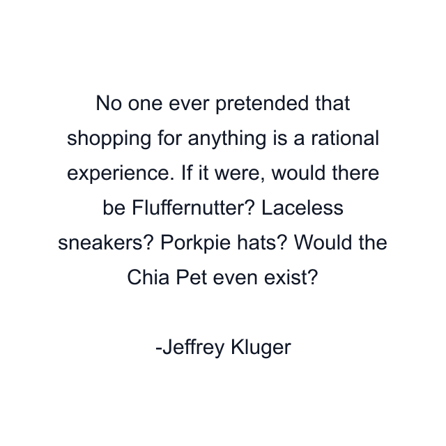 No one ever pretended that shopping for anything is a rational experience. If it were, would there be Fluffernutter? Laceless sneakers? Porkpie hats? Would the Chia Pet even exist?