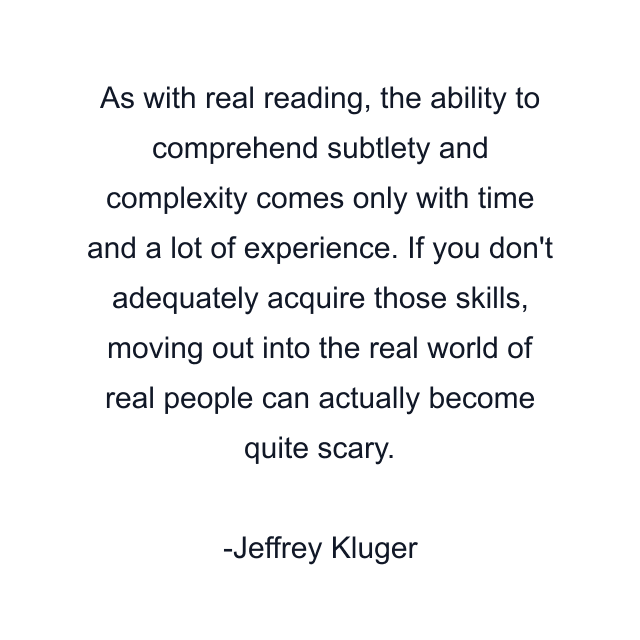 As with real reading, the ability to comprehend subtlety and complexity comes only with time and a lot of experience. If you don't adequately acquire those skills, moving out into the real world of real people can actually become quite scary.