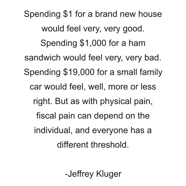 Spending $1 for a brand new house would feel very, very good. Spending $1,000 for a ham sandwich would feel very, very bad. Spending $19,000 for a small family car would feel, well, more or less right. But as with physical pain, fiscal pain can depend on the individual, and everyone has a different threshold.