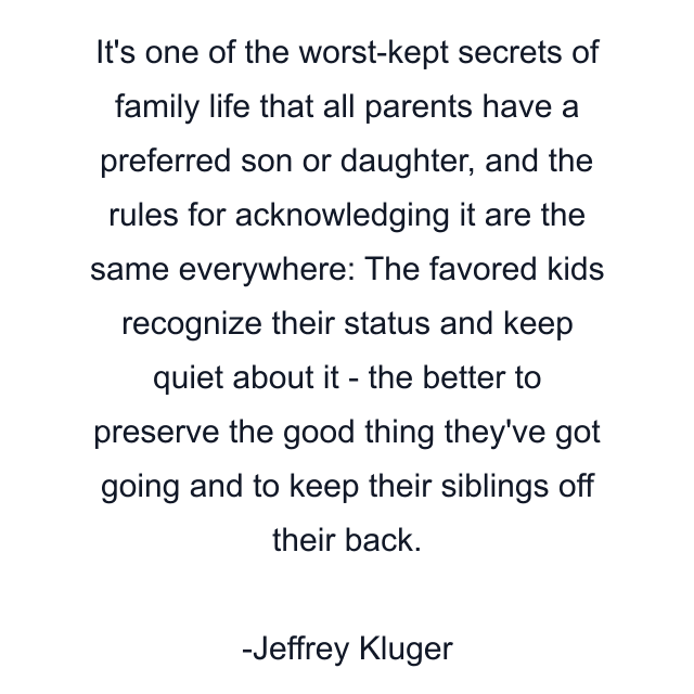 It's one of the worst-kept secrets of family life that all parents have a preferred son or daughter, and the rules for acknowledging it are the same everywhere: The favored kids recognize their status and keep quiet about it - the better to preserve the good thing they've got going and to keep their siblings off their back.