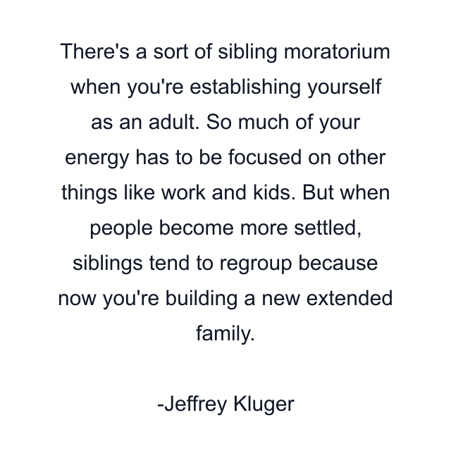 There's a sort of sibling moratorium when you're establishing yourself as an adult. So much of your energy has to be focused on other things like work and kids. But when people become more settled, siblings tend to regroup because now you're building a new extended family.