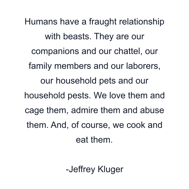 Humans have a fraught relationship with beasts. They are our companions and our chattel, our family members and our laborers, our household pets and our household pests. We love them and cage them, admire them and abuse them. And, of course, we cook and eat them.