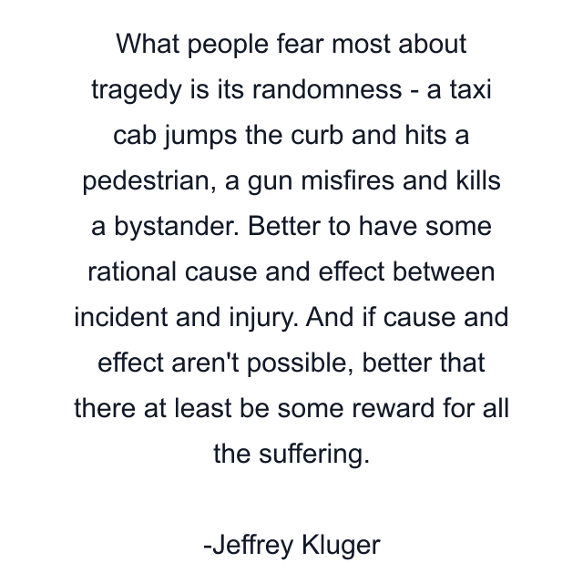 What people fear most about tragedy is its randomness - a taxi cab jumps the curb and hits a pedestrian, a gun misfires and kills a bystander. Better to have some rational cause and effect between incident and injury. And if cause and effect aren't possible, better that there at least be some reward for all the suffering.