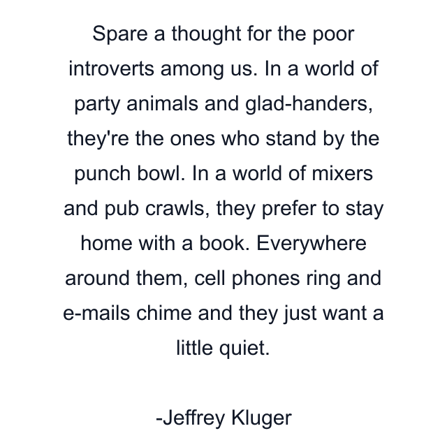 Spare a thought for the poor introverts among us. In a world of party animals and glad-handers, they're the ones who stand by the punch bowl. In a world of mixers and pub crawls, they prefer to stay home with a book. Everywhere around them, cell phones ring and e-mails chime and they just want a little quiet.