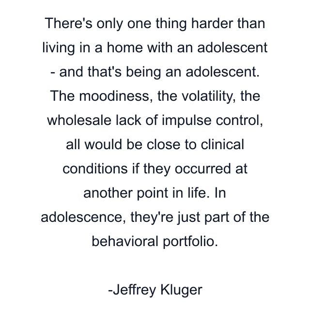 There's only one thing harder than living in a home with an adolescent - and that's being an adolescent. The moodiness, the volatility, the wholesale lack of impulse control, all would be close to clinical conditions if they occurred at another point in life. In adolescence, they're just part of the behavioral portfolio.