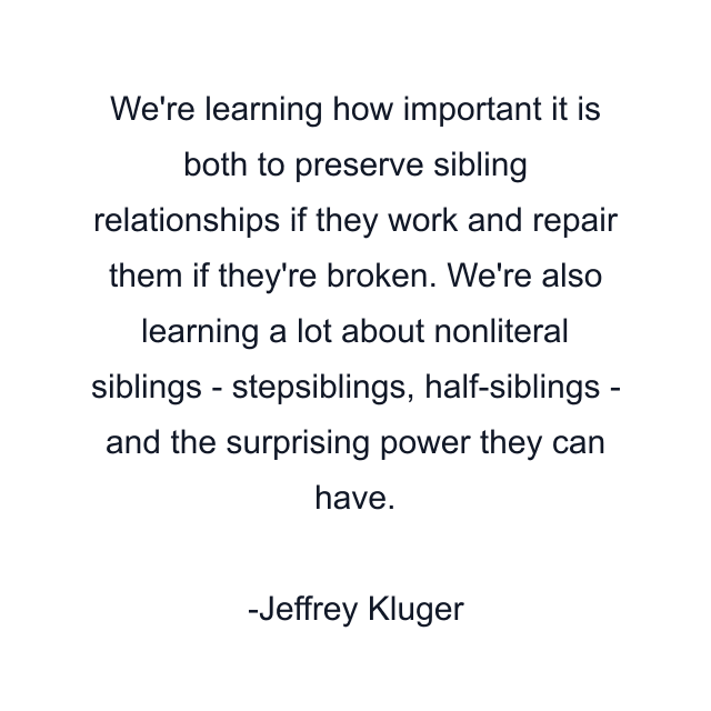 We're learning how important it is both to preserve sibling relationships if they work and repair them if they're broken. We're also learning a lot about nonliteral siblings - stepsiblings, half-siblings - and the surprising power they can have.