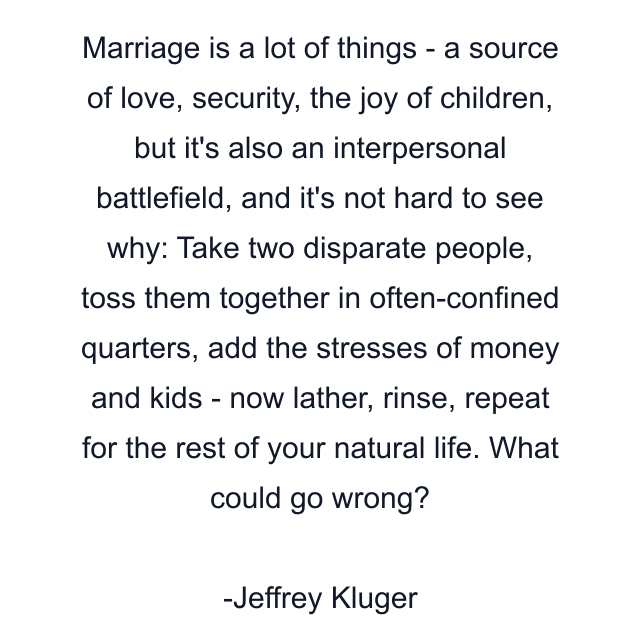 Marriage is a lot of things - a source of love, security, the joy of children, but it's also an interpersonal battlefield, and it's not hard to see why: Take two disparate people, toss them together in often-confined quarters, add the stresses of money and kids - now lather, rinse, repeat for the rest of your natural life. What could go wrong?