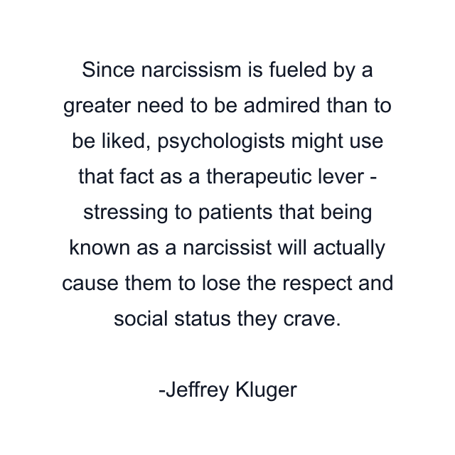 Since narcissism is fueled by a greater need to be admired than to be liked, psychologists might use that fact as a therapeutic lever - stressing to patients that being known as a narcissist will actually cause them to lose the respect and social status they crave.