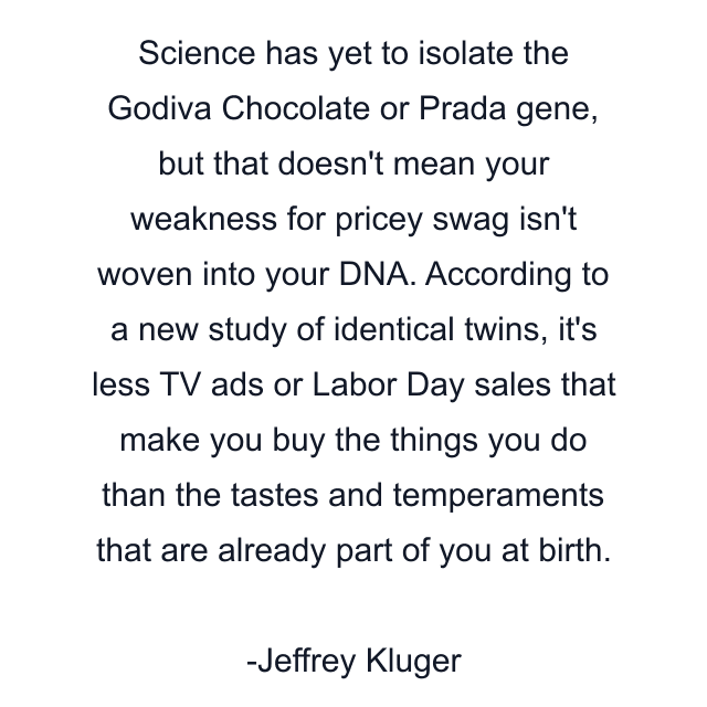 Science has yet to isolate the Godiva Chocolate or Prada gene, but that doesn't mean your weakness for pricey swag isn't woven into your DNA. According to a new study of identical twins, it's less TV ads or Labor Day sales that make you buy the things you do than the tastes and temperaments that are already part of you at birth.