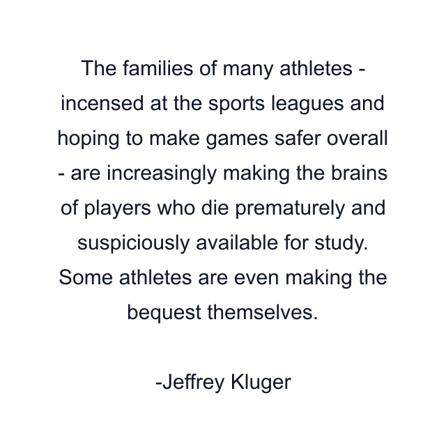 The families of many athletes - incensed at the sports leagues and hoping to make games safer overall - are increasingly making the brains of players who die prematurely and suspiciously available for study. Some athletes are even making the bequest themselves.