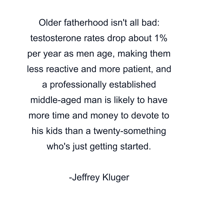 Older fatherhood isn't all bad: testosterone rates drop about 1% per year as men age, making them less reactive and more patient, and a professionally established middle-aged man is likely to have more time and money to devote to his kids than a twenty-something who's just getting started.