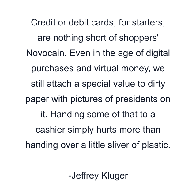 Credit or debit cards, for starters, are nothing short of shoppers' Novocain. Even in the age of digital purchases and virtual money, we still attach a special value to dirty paper with pictures of presidents on it. Handing some of that to a cashier simply hurts more than handing over a little sliver of plastic.