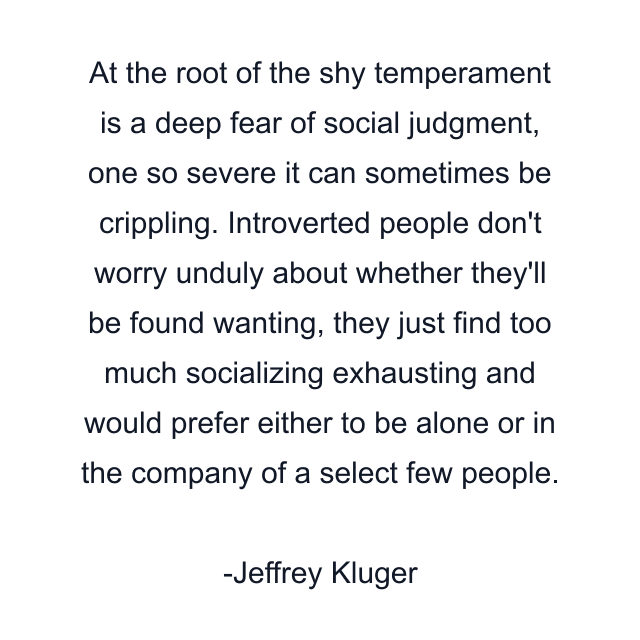 At the root of the shy temperament is a deep fear of social judgment, one so severe it can sometimes be crippling. Introverted people don't worry unduly about whether they'll be found wanting, they just find too much socializing exhausting and would prefer either to be alone or in the company of a select few people.