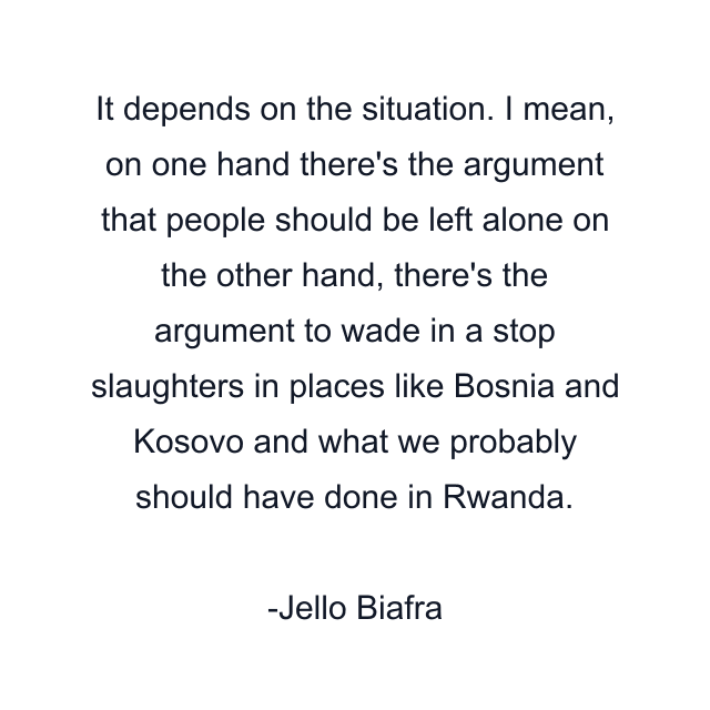 It depends on the situation. I mean, on one hand there's the argument that people should be left alone on the other hand, there's the argument to wade in a stop slaughters in places like Bosnia and Kosovo and what we probably should have done in Rwanda.