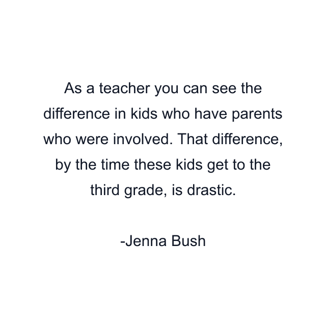 As a teacher you can see the difference in kids who have parents who were involved. That difference, by the time these kids get to the third grade, is drastic.