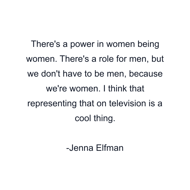 There's a power in women being women. There's a role for men, but we don't have to be men, because we're women. I think that representing that on television is a cool thing.