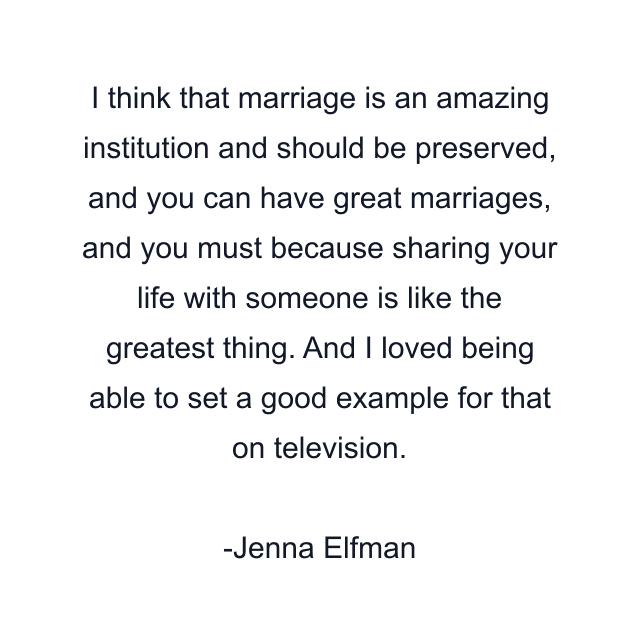 I think that marriage is an amazing institution and should be preserved, and you can have great marriages, and you must because sharing your life with someone is like the greatest thing. And I loved being able to set a good example for that on television.