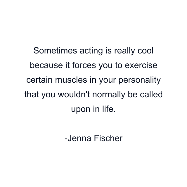 Sometimes acting is really cool because it forces you to exercise certain muscles in your personality that you wouldn't normally be called upon in life.