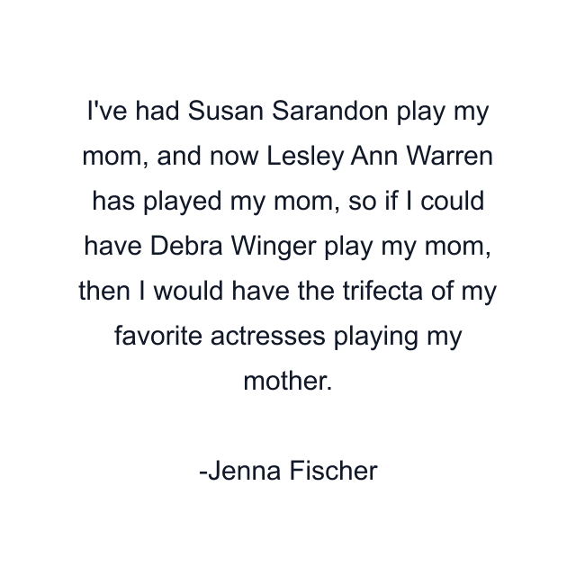 I've had Susan Sarandon play my mom, and now Lesley Ann Warren has played my mom, so if I could have Debra Winger play my mom, then I would have the trifecta of my favorite actresses playing my mother.