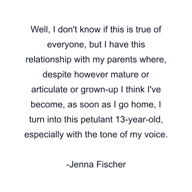 Well, I don't know if this is true of everyone, but I have this relationship with my parents where, despite however mature or articulate or grown-up I think I've become, as soon as I go home, I turn into this petulant 13-year-old, especially with the tone of my voice.