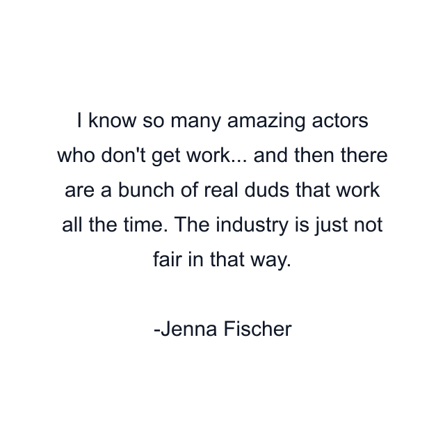 I know so many amazing actors who don't get work... and then there are a bunch of real duds that work all the time. The industry is just not fair in that way.