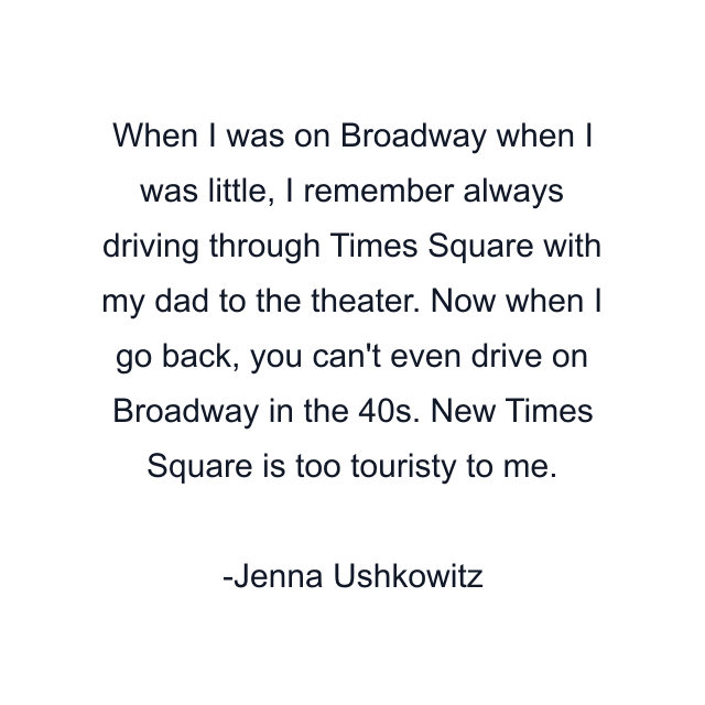 When I was on Broadway when I was little, I remember always driving through Times Square with my dad to the theater. Now when I go back, you can't even drive on Broadway in the 40s. New Times Square is too touristy to me.