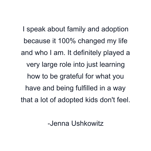 I speak about family and adoption because it 100% changed my life and who I am. It definitely played a very large role into just learning how to be grateful for what you have and being fulfilled in a way that a lot of adopted kids don't feel.