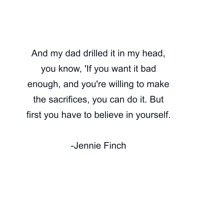 And my dad drilled it in my head, you know, 'If you want it bad enough, and you're willing to make the sacrifices, you can do it. But first you have to believe in yourself.