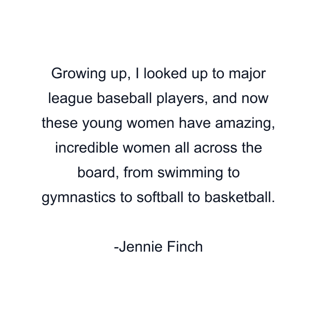 Growing up, I looked up to major league baseball players, and now these young women have amazing, incredible women all across the board, from swimming to gymnastics to softball to basketball.