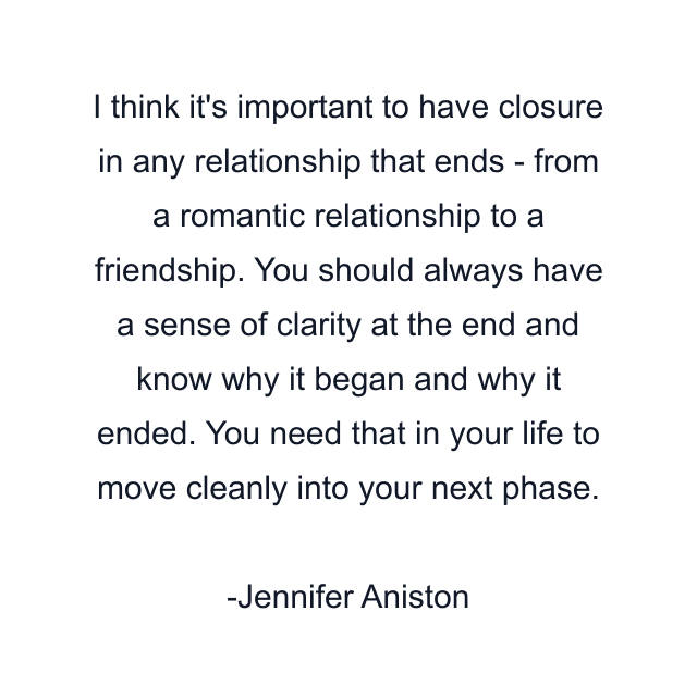 I think it's important to have closure in any relationship that ends - from a romantic relationship to a friendship. You should always have a sense of clarity at the end and know why it began and why it ended. You need that in your life to move cleanly into your next phase.