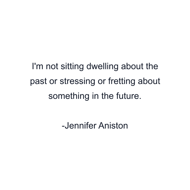 I'm not sitting dwelling about the past or stressing or fretting about something in the future.