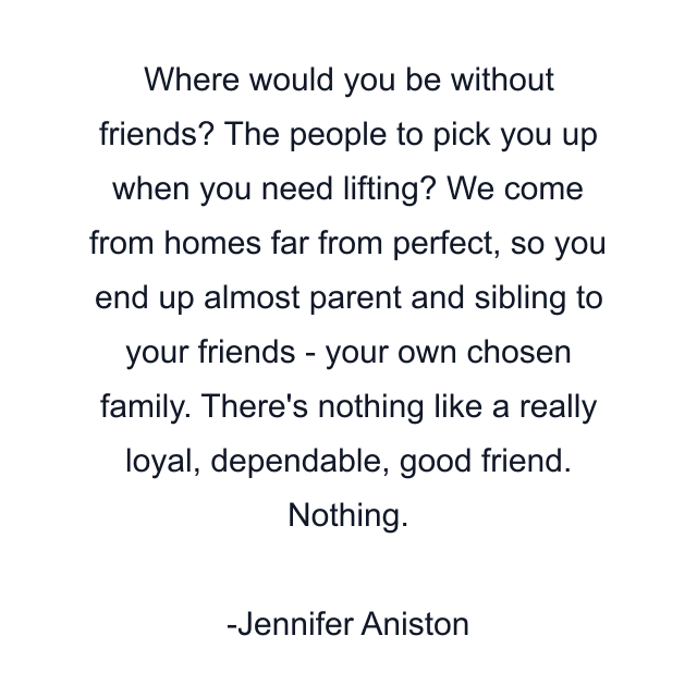 Where would you be without friends? The people to pick you up when you need lifting? We come from homes far from perfect, so you end up almost parent and sibling to your friends - your own chosen family. There's nothing like a really loyal, dependable, good friend. Nothing.