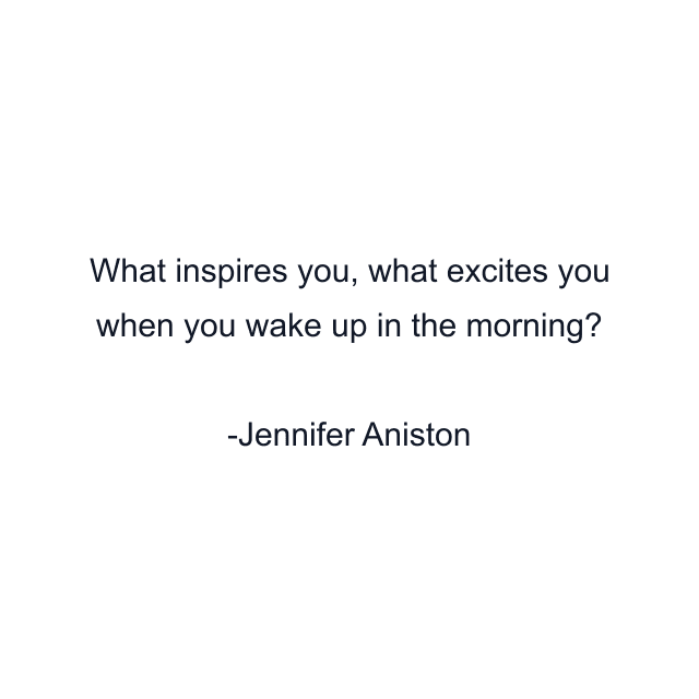 What inspires you, what excites you when you wake up in the morning?