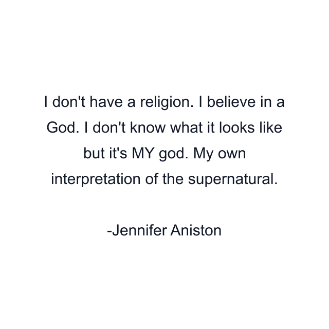 I don't have a religion. I believe in a God. I don't know what it looks like but it's MY god. My own interpretation of the supernatural.