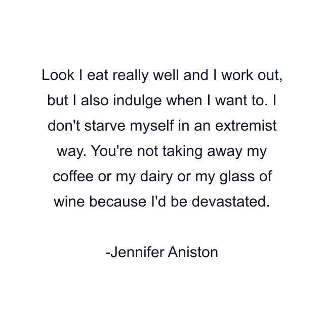 Look I eat really well and I work out, but I also indulge when I want to. I don't starve myself in an extremist way. You're not taking away my coffee or my dairy or my glass of wine because I'd be devastated.