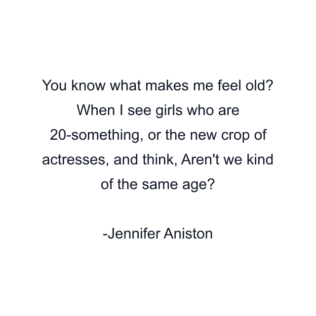 You know what makes me feel old? When I see girls who are 20-something, or the new crop of actresses, and think, Aren't we kind of the same age?