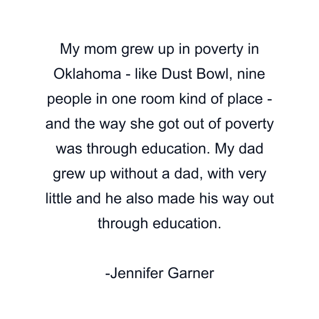 My mom grew up in poverty in Oklahoma - like Dust Bowl, nine people in one room kind of place - and the way she got out of poverty was through education. My dad grew up without a dad, with very little and he also made his way out through education.