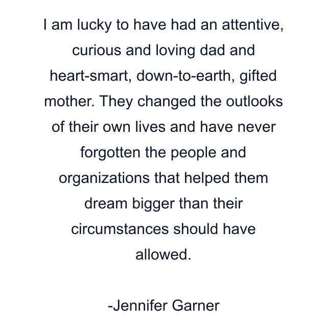 I am lucky to have had an attentive, curious and loving dad and heart-smart, down-to-earth, gifted mother. They changed the outlooks of their own lives and have never forgotten the people and organizations that helped them dream bigger than their circumstances should have allowed.