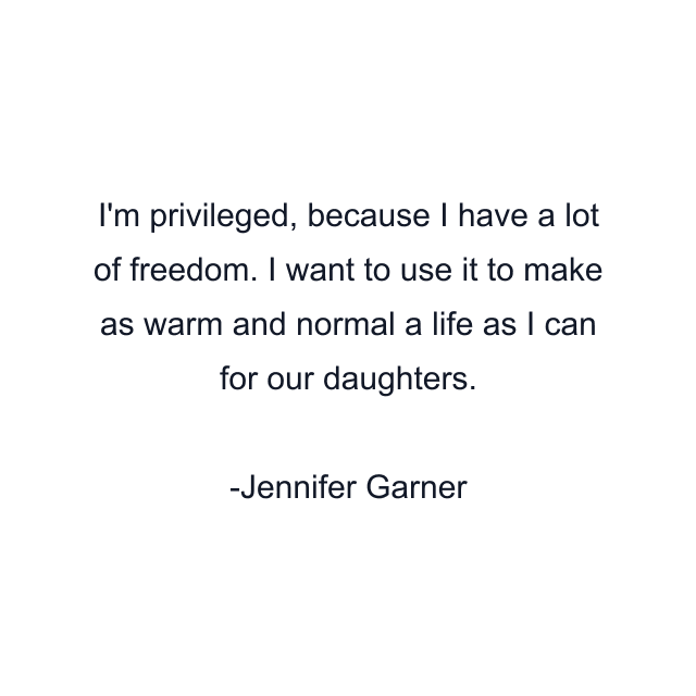 I'm privileged, because I have a lot of freedom. I want to use it to make as warm and normal a life as I can for our daughters.