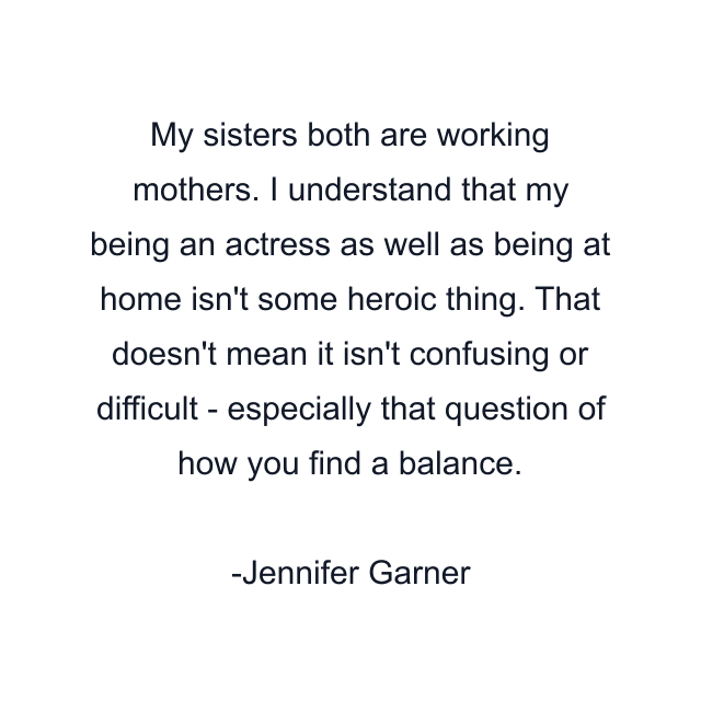 My sisters both are working mothers. I understand that my being an actress as well as being at home isn't some heroic thing. That doesn't mean it isn't confusing or difficult - especially that question of how you find a balance.