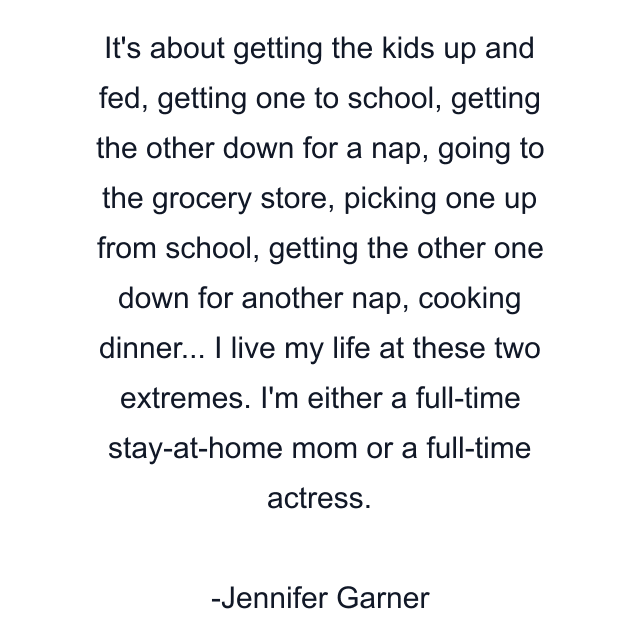 It's about getting the kids up and fed, getting one to school, getting the other down for a nap, going to the grocery store, picking one up from school, getting the other one down for another nap, cooking dinner... I live my life at these two extremes. I'm either a full-time stay-at-home mom or a full-time actress.