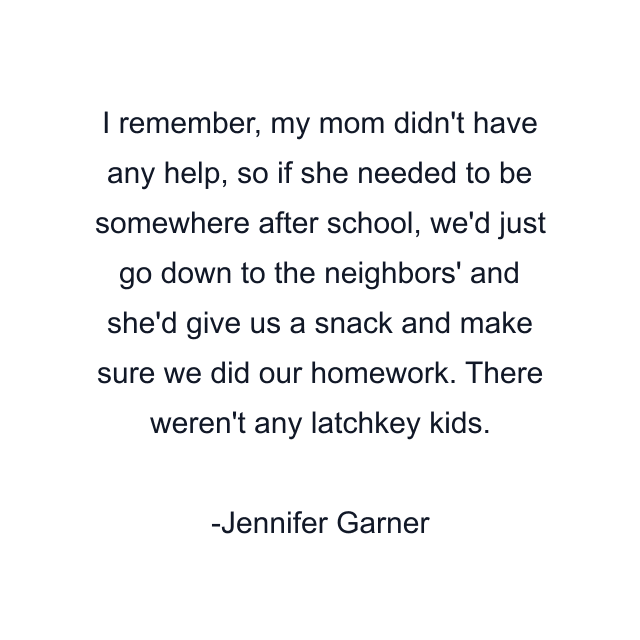 I remember, my mom didn't have any help, so if she needed to be somewhere after school, we'd just go down to the neighbors' and she'd give us a snack and make sure we did our homework. There weren't any latchkey kids.