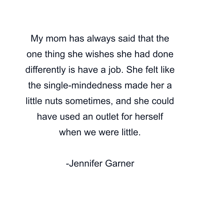 My mom has always said that the one thing she wishes she had done differently is have a job. She felt like the single-mindedness made her a little nuts sometimes, and she could have used an outlet for herself when we were little.