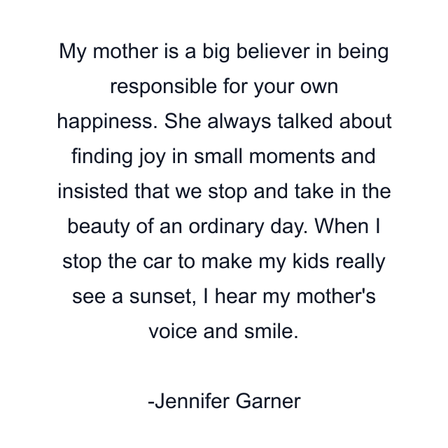 My mother is a big believer in being responsible for your own happiness. She always talked about finding joy in small moments and insisted that we stop and take in the beauty of an ordinary day. When I stop the car to make my kids really see a sunset, I hear my mother's voice and smile.