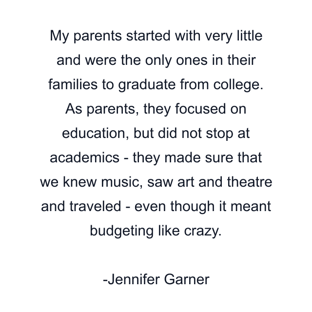 My parents started with very little and were the only ones in their families to graduate from college. As parents, they focused on education, but did not stop at academics - they made sure that we knew music, saw art and theatre and traveled - even though it meant budgeting like crazy.