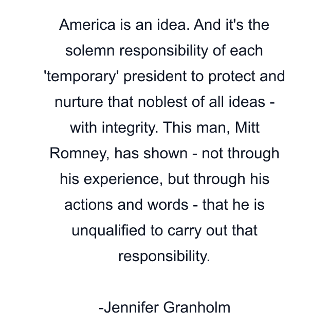 America is an idea. And it's the solemn responsibility of each 'temporary' president to protect and nurture that noblest of all ideas - with integrity. This man, Mitt Romney, has shown - not through his experience, but through his actions and words - that he is unqualified to carry out that responsibility.