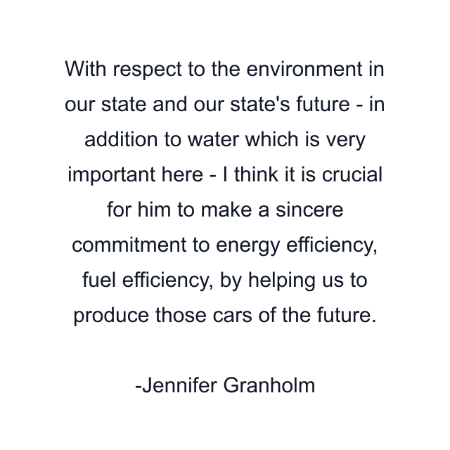 With respect to the environment in our state and our state's future - in addition to water which is very important here - I think it is crucial for him to make a sincere commitment to energy efficiency, fuel efficiency, by helping us to produce those cars of the future.