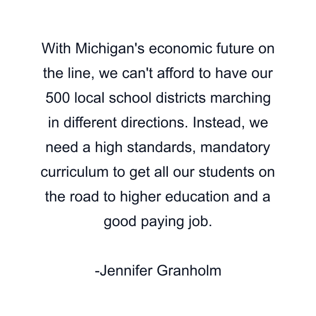 With Michigan's economic future on the line, we can't afford to have our 500 local school districts marching in different directions. Instead, we need a high standards, mandatory curriculum to get all our students on the road to higher education and a good paying job.