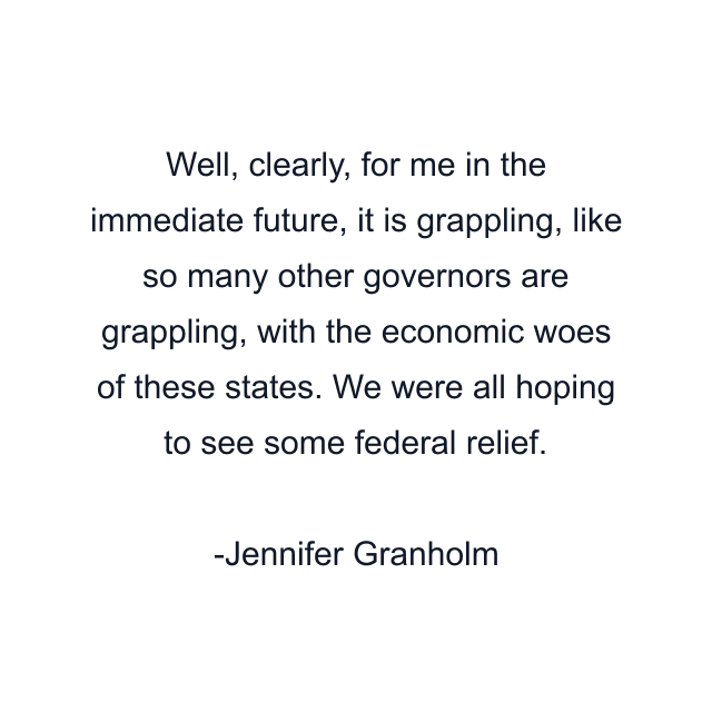 Well, clearly, for me in the immediate future, it is grappling, like so many other governors are grappling, with the economic woes of these states. We were all hoping to see some federal relief.