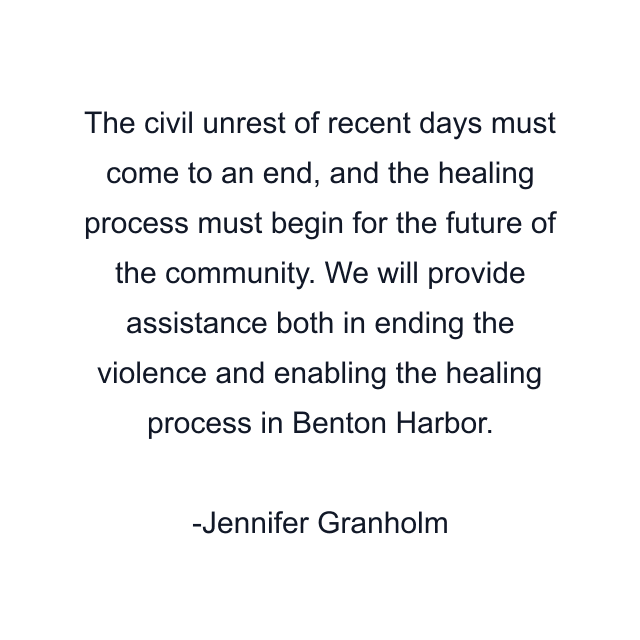 The civil unrest of recent days must come to an end, and the healing process must begin for the future of the community. We will provide assistance both in ending the violence and enabling the healing process in Benton Harbor.